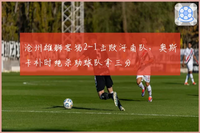 沧州雄狮客场2-1击败河南队，奥斯卡补时绝杀助球队拿三分