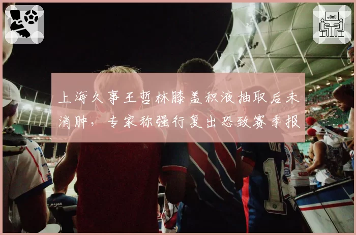 上海久事王哲林膝盖积液抽取后未消肿，专家称强行复出恐致赛季报销