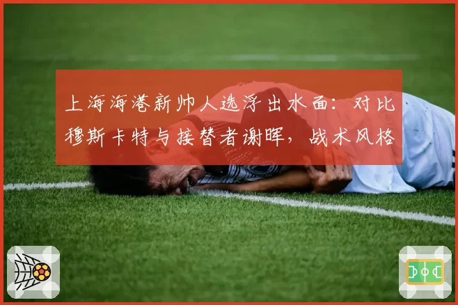 上海海港新帅人选浮出水面：对比穆斯卡特与接替者谢晖，战术风格从防反改传控需多少磨合期