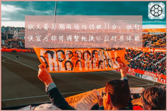 欧文斋月期间场均仍砍31分，独行侠官方称将调整轮换以应对其体能波动__br_