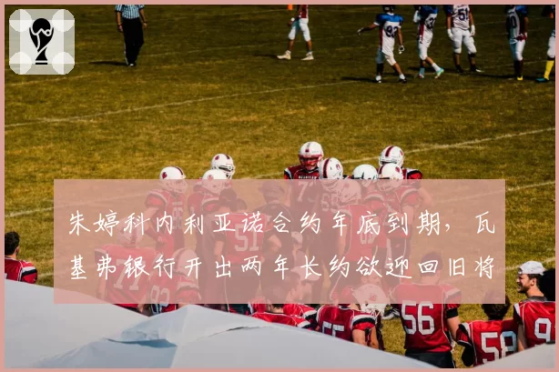 朱婷科内利亚诺合约年底到期，瓦基弗银行开出两年长约欲迎回旧将