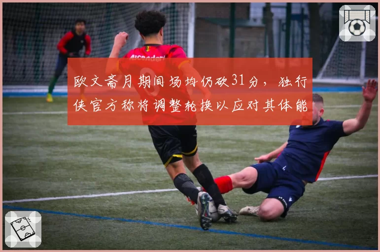 欧文斋月期间场均仍砍31分,独行侠官方称将调整轮换以应对其体能波动__br_