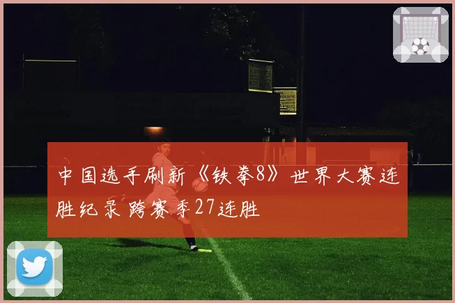 中国选手刷新《铁拳8》世界大赛连胜纪录 跨赛季27连胜