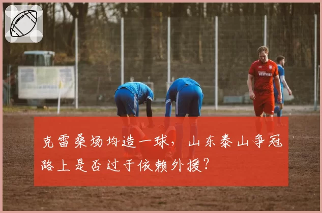 克雷桑场均造一球，山东泰山争冠路上是否过于依赖外援？