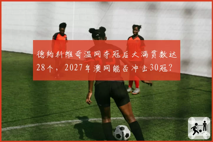 德约科维奇温网夺冠后大满贯数达28个，2027年澳网能否冲击30冠？