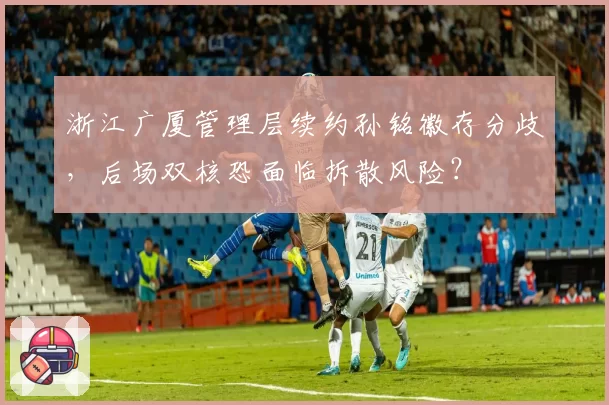 浙江广厦管理层续约孙铭徽存分歧，后场双核恐面临拆散风险？