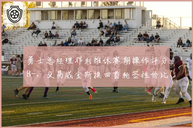 勇士总经理邓利维休赛期操作评分B-，交易威金斯换回首轮签性价比几何