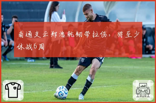 南通支云郑浩乾韧带拉伤，将至少休战6周