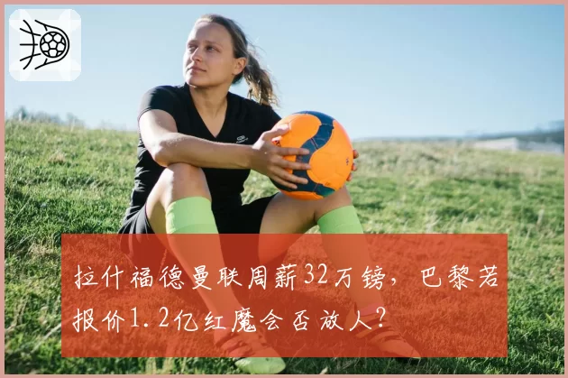 拉什福德曼联周薪32万镑，巴黎若报价1.2亿红魔会否放人？