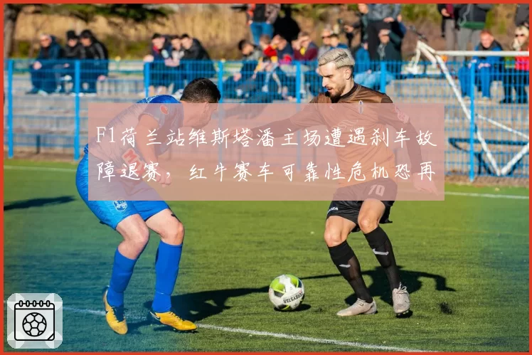 F1荷兰站维斯塔潘主场遭遇刹车故障退赛，红牛赛车可靠性危机恐再启内斗？