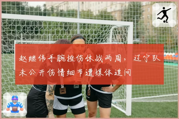 赵继伟手腕挫伤休战两周，辽宁队未公开伤情细节遭媒体追问