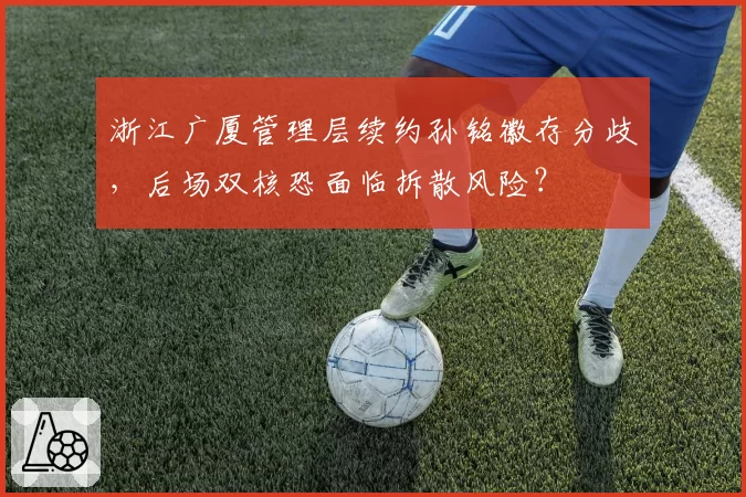 浙江广厦管理层续约孙铭徽存分歧，后场双核恐面临拆散风险？