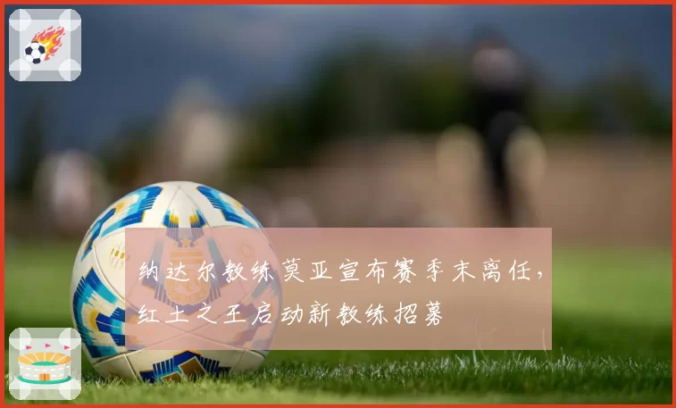 纳达尔教练莫亚宣布赛季末离任，红土之王启动新教练招募