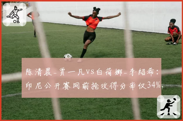 陈清晨_贾一凡vs白荷娜_李绍希：印尼公开赛网前抢攻得分率仅34%，连贯性短板暴露