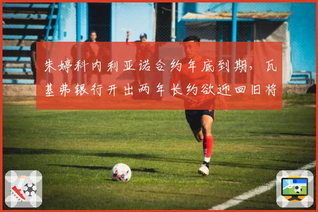 朱婷科内利亚诺合约年底到期，瓦基弗银行开出两年长约欲迎回旧将