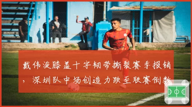 戴伟浚膝盖十字韧带撕裂赛季报销，深圳队中场创造力跌至联赛倒数第二