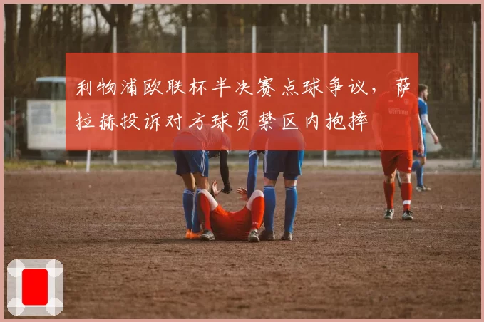 利物浦欧联杯半决赛点球争议，萨拉赫投诉对方球员禁区内抱摔