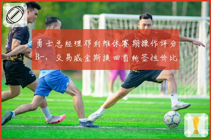 勇士总经理邓利维休赛期操作评分B-，交易威金斯换回首轮签性价比几何