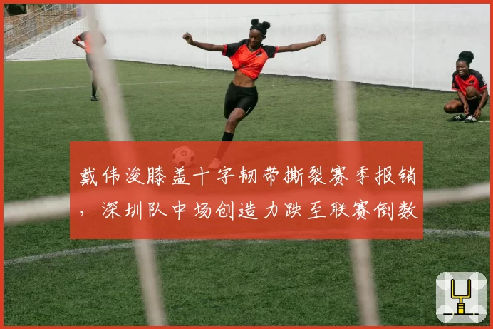 戴伟浚膝盖十字韧带撕裂赛季报销，深圳队中场创造力跌至联赛倒数第二