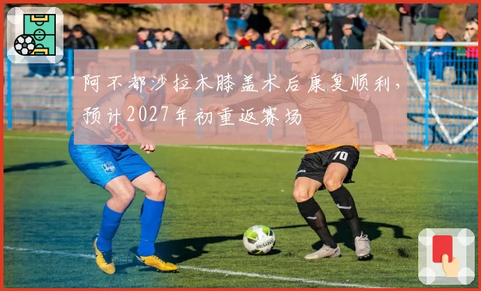 阿不都沙拉木膝盖术后康复顺利，预计2027年初重返赛场