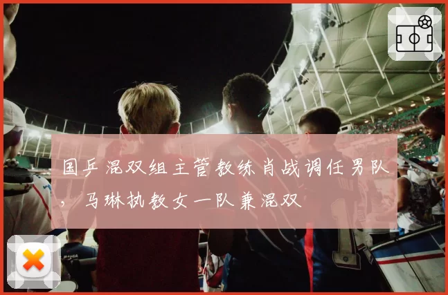 国乒混双组主管教练肖战调任男队，马琳执教女一队兼混双