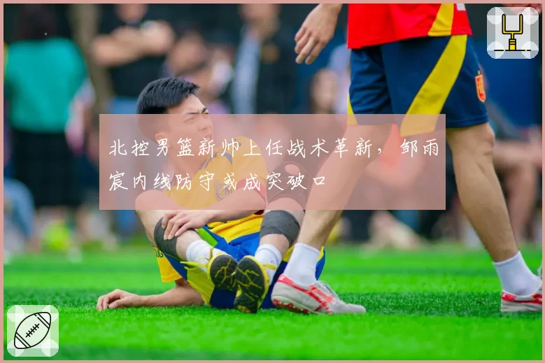 北控男篮新帅上任战术革新，邹雨宸内线防守或成突破口