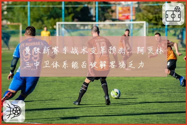 曼联新赛季战术变革预测：阿莫林三中卫体系能否破解客场乏力