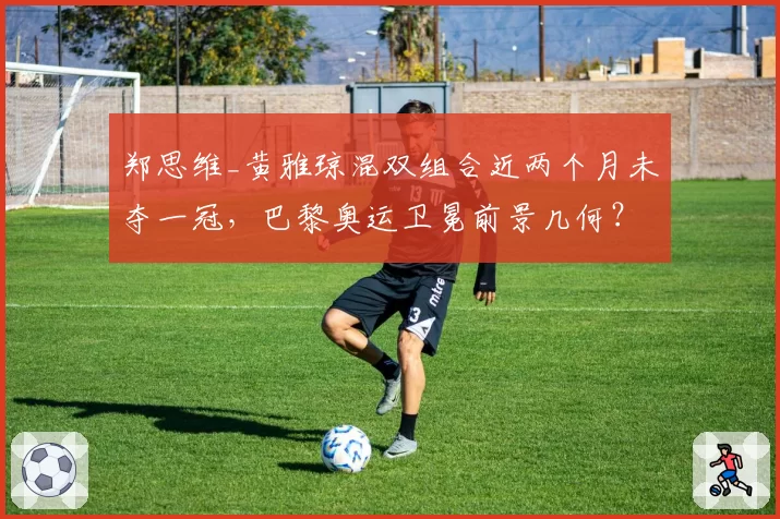 郑思维_黄雅琼混双组合近两个月未夺一冠，巴黎奥运卫冕前景几何？