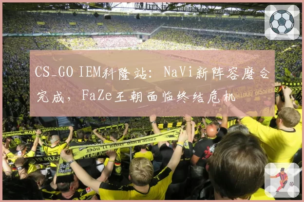 CS_GO IEM科隆站：NaVi新阵容磨合完成，FaZe王朝面临终结危机