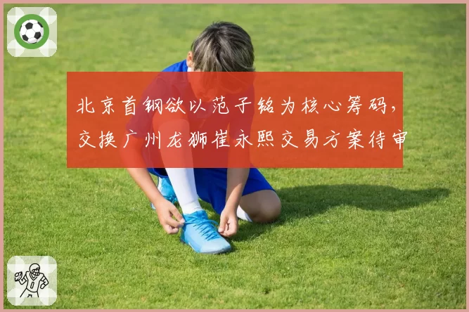 北京首钢欲以范子铭为核心筹码，交换广州龙狮崔永熙交易方案待审批