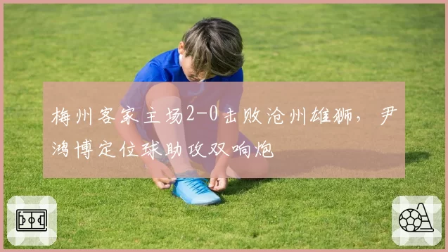 梅州客家主场2-0击败沧州雄狮，尹鸿博定位球助攻双响炮