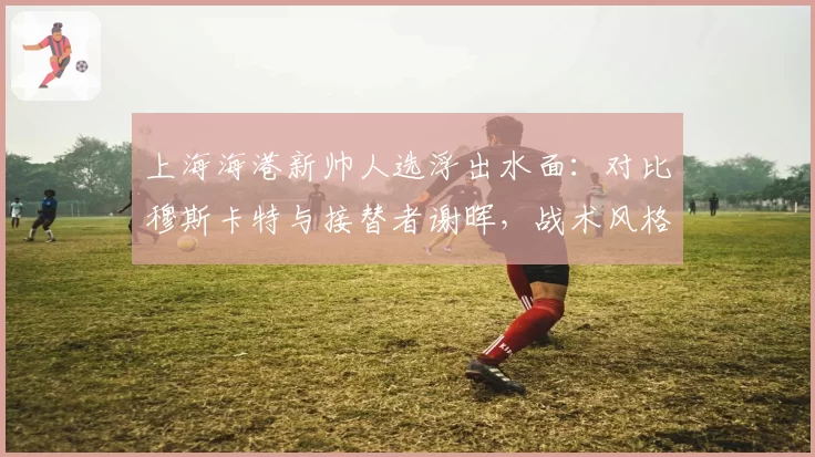 上海海港新帅人选浮出水面：对比穆斯卡特与接替者谢晖，战术风格从防反改传控需多少磨合期
