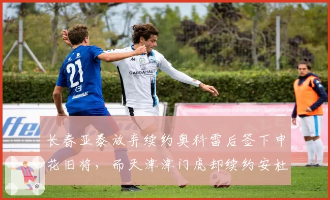 长春亚泰放弃续约奥科雷后签下申花旧将，而天津津门虎却续约安杜哈尔