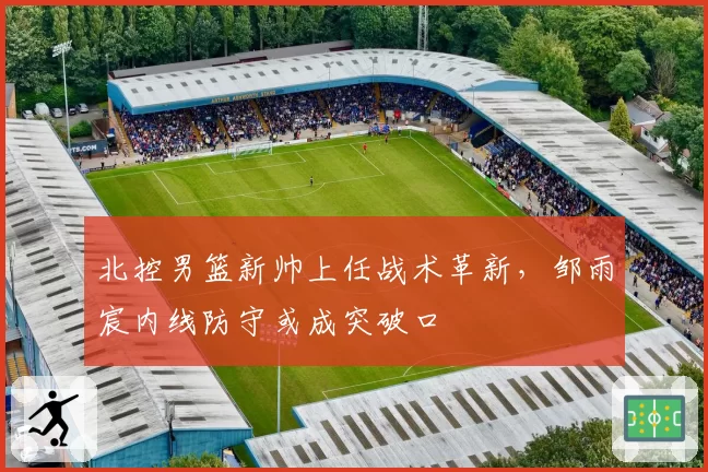 北控男篮新帅上任战术革新，邹雨宸内线防守或成突破口