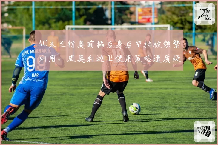 AC米兰特奥前插后身后空档被频繁利用，皮奥利边卫使用策略遭质疑